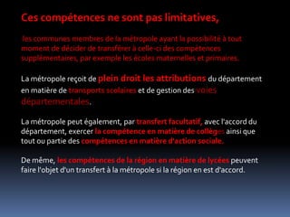 Ces compétences ne sont pas limitatives, les communes membres de la métropole ayant la possibilité à tout moment de décider de transférer à celle-ci des compétences supplémentaires, par exemple les écoles maternelles et primaires. La métropole reçoit de plein droit les attributions du département en matière de transports scolaires et de gestion des voies départementales. La métropole peut également, par transfert facultatif, avec l'accord du département, exercer la compétence en matière de collèges ainsi que tout ou partie des compétences en matière d'action sociale. De même, les compétences de la région en matière de lycées peuvent faire l'objet d'un transfert à la métropole si la région en est d'accord. 