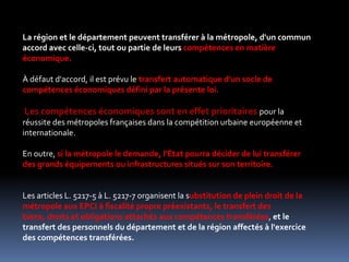 La région et le département peuvent transférer à la métropole, d'un commun accord avec celle-ci, tout ou partie de leurs compétences en matière économique. À défaut d'accord, il est prévu le transfert automatique d'un socle de compétences économiques défini par la présente loi. Les compétences économiques sont en effet prioritaires pour la réussite des métropoles françaises dans la compétition urbaine européenne et internationale. En outre, si la métropole le demande, l'État pourra décider de lui transférer des grands équipements ou infrastructures situés sur son territoire. Les articles L. 5217-5 à L. 5217-7 organisent la substitution de plein droit de la métropole aux EPCI à fiscalité propre préexistants, le transfert des biens, droits et obligations attachés aux compétences transférées, et le transfert des personnels du département et de la région affectés à l'exercice des compétences transférées. 