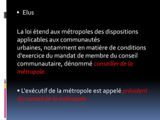 ElusLa loi étend aux métropoles des dispositions applicables aux communautés urbaines, notamment en matière de conditions d'exercice du mandat de membre du conseil communautaire, dénommé conseiller de la métropole.L'exécutif de la métropole est appelé président du conseil de la métropole. 
