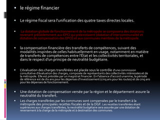 le régime financierLe régime fiscal sera l'unification des quatre taxes directes locales.La dotation globale de fonctionnement de la métropole se composera des dotations revenant précédemment aux EPCI qui préexistaient (dotation d'intercommunalité et dotation de compensation des EPCI) et aux communes membres de la métropole. la compensation financière des transferts de compétences, suivant des modalités inspirées de celles habituellement en usage, notamment en matière de transferts de compétences entre l'État et les collectivités territoriales, et dans le respect d'un principe de neutralité budgétaire. L'évaluation des charges transférées est placée sous le contrôle d'une commission consultative d'évaluation des charges, composée de représentants des collectivités intéressées et de la métropole. Elle est présidée par un magistrat financier. En l'absence d'accord unanime, la période de référence est de dix ans pour les dépenses d'investissement (cinq ans pour les routes) et de cinq ans pour les dépenses de fonctionnement. Une dotation de compensation versée par la région et le département assure la neutralité du transfert. Les charges transférées par les communes sont compensées par le transfert à la métropole des principales recettes fiscales et de la DGF. Les recettes transférées étant supérieures aux charges transférées, la neutralité budgétaire sera assurée par une dotation de reversement à la charge de la métropole et à destination des communes. 