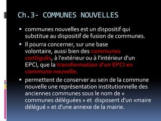 Ch.3- COMMUNES NOUVELLES communes nouvelles est un dispositif qui substitue au dispositif de fusion de communes.Il pourra concerner, sur une base volontaire, aussi bien des communes contiguës, à l'extérieur ou à l'intérieur d'un EPCI, que la transformation d'un EPCI en commune nouvelle. permettent de conserver au sein de la commune nouvelle une représentation institutionnelle des anciennes communes sous le nom de « communes déléguées » et  disposent d'un «maire délégué » et d'une annexe de la mairie. 