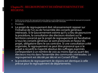 Chapitre IV. - REGROUPEMENT DE DÉPARTEMENTS ET DE RÉGIONS faciliter et non imposer des regroupements entre régions ou entre départements, la procédure de regroupement proposée par le projet de loi repose exclusivement sur l'initiative des collectivités intéressées. Procédure:Le projet de regroupement doit nécessairement reposer sur l'initiative de l'un ou de l'ensemble des conseils généraux intéressés. Si le Gouvernement estime qu'il y a lieu de poursuivre la procédure, la consultation des électeurs résidant sur le territoire concerné par le projet de regroupement est facultative si tous les conseils généraux se sont prononcés en faveur du projet, obligatoire dans le cas contraire. Si une consultation a été organisée, le regroupement ne peut être prononcé que si le projet a recueilli la majorité absolue des suffrages exprimés correspondant à un nombre de voix au moins égal au quart des électeurs inscrits dans l'ensemble des communes intéressées. Le regroupement est décidé par décret en Conseil d'État. la procédure de regroupement de régions est identique à celle prévue pour le regroupement de départements. 