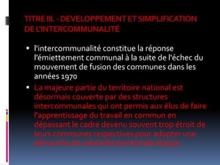 TITRE III. - DEVELOPPEMENT ET SIMPLIFICATION DE L'INTERCOMMUNALITÉl'intercommunalité constitue la réponse  l’émiettement communal à la suite de l'échec du mouvement de fusion des communes dans les années 1970La majeure partie du territoire national est désormais couverte par des structures intercommunales qui ont permis aux élus de faire l'apprentissage du travail en commun en dépassant le cadre devenu souvent trop étroit de leurs communes respectives pour adopter une démarche de solidarité territoriale élargie. 