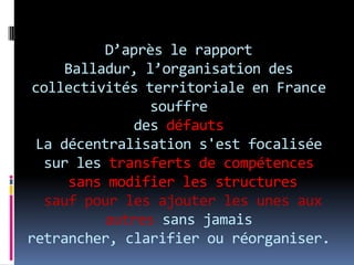 D’après le rapport Balladur, l’organisation des collectivités territoriale en France souffre des défauts La décentralisation s'est focalisée sur les transferts de compétences sans modifier les structuressauf pour les ajouter les unes aux autres sans jamais retrancher, clarifier ou réorganiser. 