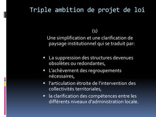 Triple ambition de projet de loi(1)    Une simplification et une clarification de paysage institutionnel qui se traduit par:La suppression des structures devenues obsolètes ou redondantes, L’achèvement des regroupements nécessaires, l'articulation étroite de l'intervention des collectivités territoriales, la clarification des compétences entre les différents niveaux d'administration locale. 