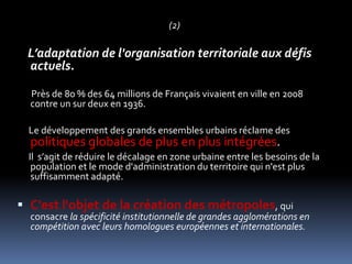 (2)L’adaptation de l'organisation territoriale aux défis actuels. Près de 80 % des 64 millions de Français vivaient en ville en 2008 contre un sur deux en 1936. Le développement des grands ensembles urbains réclame des politiques globales de plus en plus intégrées.Il  s’agit de réduire le décalage en zone urbaine entre les besoins de la population et le mode d'administration du territoire qui n'est plus suffisamment adapté. C'est l'objet de la création des métropoles, qui consacre la spécificité institutionnelle de grandes agglomérations en compétition avec leurs homologues européennes et internationales.