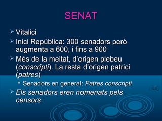 SENATSENAT
 VitaliciVitalici
 Inici República: 300 senadors peròInici República: 300 senadors però
augmenta a 600, i fins a 900augmenta a 600, i fins a 900
 Més de la meitat, d’origen plebeuMés de la meitat, d’origen plebeu
((conscripticonscripti). La resta d’origen patrici). La resta d’origen patrici
((patrespatres))

Senadors en general:Senadors en general: Patres conscriptiPatres conscripti
 Els senadors eren nomenats pelsEls senadors eren nomenats pels
censorscensors
 