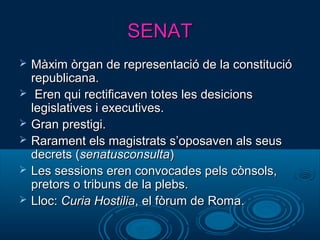 SENATSENAT
 Màxim òrgan de representació de la constitucióMàxim òrgan de representació de la constitució
republicana.republicana.
 Eren qui rectificaven totes les desicionsEren qui rectificaven totes les desicions
legislatives i executives.legislatives i executives.
 Gran prestigi.Gran prestigi.
 Rarament els magistrats s’oposaven als seusRarament els magistrats s’oposaven als seus
decrets (decrets (senatusconsultasenatusconsulta))
 Les sessions eren convocades pels cònsols,Les sessions eren convocades pels cònsols,
pretors o tribuns de la plebs.pretors o tribuns de la plebs.
 Lloc:Lloc: Curia HostiliaCuria Hostilia, el fòrum de Roma., el fòrum de Roma.
 
