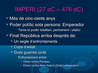 IMPERI (27 aC – 476 dC)IMPERI (27 aC – 476 dC)
 Més de cinc-cents anysMés de cinc-cents anys
 Poder polític sola persona: EmperadorPoder polític sola persona: Emperador
• Tenia el poder totalitari, permanent i vitalíciTenia el poder totalitari, permanent i vitalíci
 Final República arriba després de:Final República arriba després de:

Un segle d’enfrontamentsUn segle d’enfrontaments

Cops d’estatCops d’estat

Dues guerres civilsDues guerres civils
• Enfrontament entre:Enfrontament entre:

Cèsar contra PompeuCèsar contra Pompeu

Octavi contra Marc Antoni (Octavi emperador)Octavi contra Marc Antoni (Octavi emperador)
 