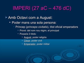 IMPERI (27 aC – 476 dC)IMPERI (27 aC – 476 dC)
 Amb Octavi com a August:Amb Octavi com a August:

Poder mans una sola persona:Poder mans una sola persona:
• Príncep (Príncep (princeps civitatisprinceps civitatis), títol oficial emperadors), títol oficial emperadors

Prové: del nom nou règim, el principatPrové: del nom nou règim, el principat

Posseïa 3 títols:Posseïa 3 títols:
• AugustAugust, poder religiós, poder religiós
• CèsarCèsar, poder civil, poder civil
• EmperadorEmperador, poder militar, poder militar
 