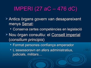 IMPERI (27 aC – 476 dC)IMPERI (27 aC – 476 dC)
 Antics òrgans govern van desapareixentAntics òrgans govern van desapareixent
menysmenys SenatSenat::

Conserva certes competències en legislacióConserva certes competències en legislació
 Nou òrgan consultiu: elNou òrgan consultiu: el Consell imperialConsell imperial
((consilium principisconsilium principis))

Format persones confiança emperadorFormat persones confiança emperador

L’assessoravn en afers administratius,L’assessoravn en afers administratius,
judicials, militars…judicials, militars…
 