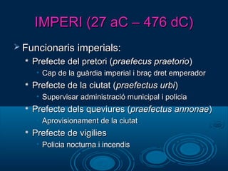 IMPERI (27 aC – 476 dC)IMPERI (27 aC – 476 dC)
 Funcionaris imperials:Funcionaris imperials:

Prefecte del pretori (Prefecte del pretori (praefecus praetoriopraefecus praetorio))
• Cap de la guàrdia imperial i braç dret emperadorCap de la guàrdia imperial i braç dret emperador

Prefecte de la ciutat (Prefecte de la ciutat (praefectus urbipraefectus urbi))
• Supervisar administració municipal i policiaSupervisar administració municipal i policia

Prefecte dels queviures (Prefecte dels queviures (praefectus annonaepraefectus annonae))
• Aprovisionament de la ciutatAprovisionament de la ciutat

Prefecte de vigiliesPrefecte de vigilies
• Policia nocturna i incendisPolicia nocturna i incendis
 