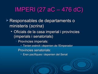 IMPERI (27 aC – 476 dC)IMPERI (27 aC – 476 dC)
 Responsables de departaments oResponsables de departaments o
ministeris (ministeris (scrinascrina))

Oficials de la casa imperial i provínciesOficials de la casa imperial i províncies
(imperials i senatorials)(imperials i senatorials)
• Províncies imperials:Províncies imperials:

Tenien exèrcit i depenien de l’EmperadorTenien exèrcit i depenien de l’Emperador
• Províncies senatorials:Províncies senatorials:

Eren pacífiques i depenien del SenatEren pacífiques i depenien del Senat
 