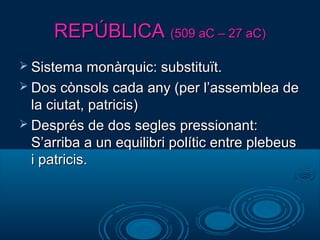 REPÚBLICAREPÚBLICA (509 aC – 27 aC)(509 aC – 27 aC)
 Sistema monàrquic: substituït.Sistema monàrquic: substituït.
 Dos cònsols cada any (per l’assemblea deDos cònsols cada any (per l’assemblea de
la ciutat, patricis)la ciutat, patricis)
 Després de dos segles pressionant:Després de dos segles pressionant:
S’arriba a un equilibri polític entre plebeusS’arriba a un equilibri polític entre plebeus
i patricis.i patricis.
 