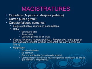 MAGISTRATURESMAGISTRATURES
 Ciutadans (1r patricis i després plebeus).Ciutadans (1r patricis i després plebeus).
 Càrrec públic gratuït.Càrrec públic gratuït.
 Característiques comunes:Característiques comunes:

Elegits pel poble, reunits en assemblees.Elegits pel poble, reunits en assemblees.

Calia:Calia:

Ser major d’edatSer major d’edat

Servei militarServei militar

Qüestura (permès als 31 anys)Qüestura (permès als 31 anys)

Cursus honorumCursus honorum (carrera política). Progressiva i calia passar(carrera política). Progressiva i calia passar
per: qüestura, edilitat, pretura i consolat (tres anys entre un iper: qüestura, edilitat, pretura i consolat (tres anys entre un i
l’altre).l’altre).

Magistrats:Magistrats:

Funcions limitadesFuncions limitades

No cobravenNo cobraven

Dret a la inviolabilitat (no se’ls podia agredir)Dret a la inviolabilitat (no se’ls podia agredir)

Col·legialitat (les decisions s’havien de prendre amb l’acord de tots elsCol·legialitat (les decisions s’havien de prendre amb l’acord de tots els
que exercien la magistratura)que exercien la magistratura)
 