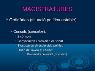 MAGISTRATURESMAGISTRATURES
 Ordinàries (situació política estable):Ordinàries (situació política estable):

Cònsols (Cònsols (consulesconsules):):
• 2 cònsols2 cònsols
• Convocaven i presidien el SenatConvocaven i presidien el Senat
• S’ocupaven direcció vida políticaS’ocupaven direcció vida política
• Quan deixaven el càrrec:Quan deixaven el càrrec:
• Governador provincial (Governador provincial (proconsulproconsul))
 