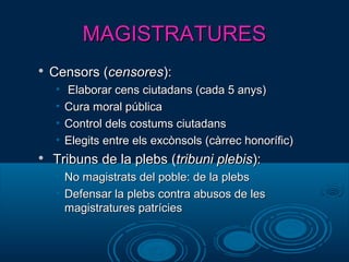 MAGISTRATURESMAGISTRATURES

Censors (Censors (censorescensores):):
• Elaborar cens ciutadans (cada 5 anys)Elaborar cens ciutadans (cada 5 anys)
• Cura moral públicaCura moral pública
• Control dels costums ciutadansControl dels costums ciutadans
• Elegits entre els excònsols (càrrec honorífic)Elegits entre els excònsols (càrrec honorífic)

Tribuns de la plebs (Tribuns de la plebs (tribuni plebistribuni plebis):):
• No magistrats del poble: de la plebsNo magistrats del poble: de la plebs
• Defensar la plebs contra abusos de lesDefensar la plebs contra abusos de les
magistratures patríciesmagistratures patrícies
 