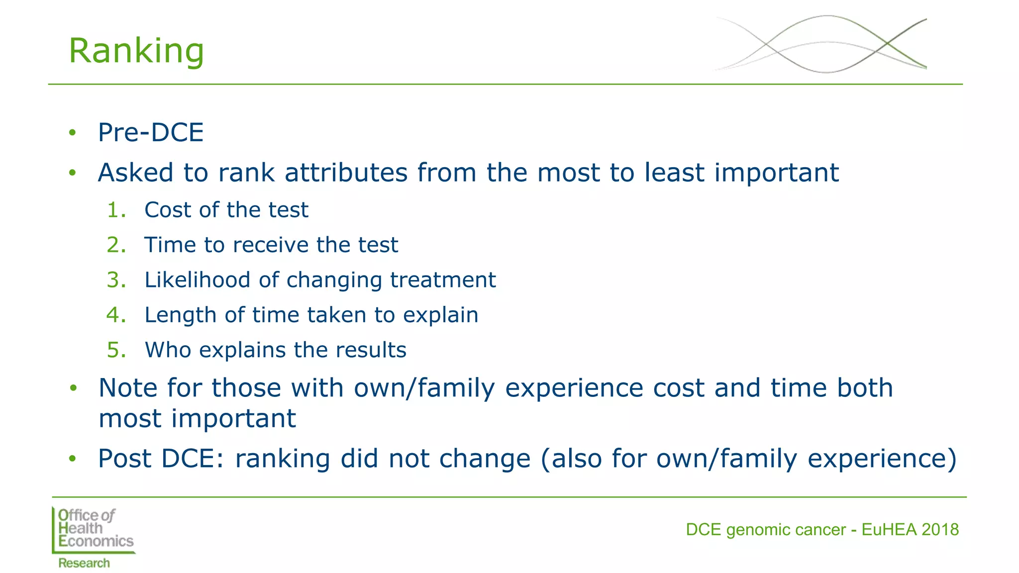 DCE genomic cancer - EuHEA 2018
Ranking
• Pre-DCE
• Asked to rank attributes from the most to least important
1. Cost of the test
2. Time to receive the test
3. Likelihood of changing treatment
4. Length of time taken to explain
5. Who explains the results
• Note for those with own/family experience cost and time both
most important
• Post DCE: ranking did not change (also for own/family experience)
 
