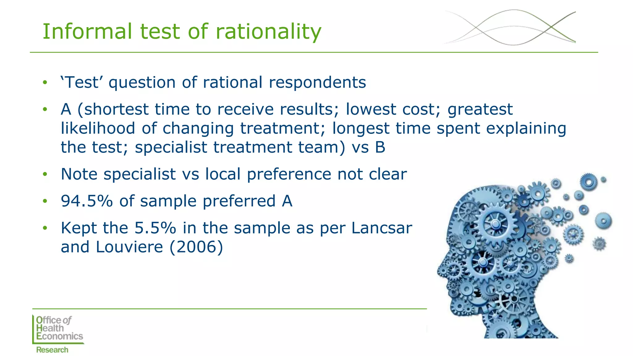 DCE genomic cancer - EuHEA 2018
Informal test of rationality
• ‘Test’ question of rational respondents
• A (shortest time to receive results; lowest cost; greatest
likelihood of changing treatment; longest time spent explaining
the test; specialist treatment team) vs B
• Note specialist vs local preference not clear
• 94.5% of sample preferred A
• Kept the 5.5% in the sample as per Lancsar
and Louviere (2006)
 