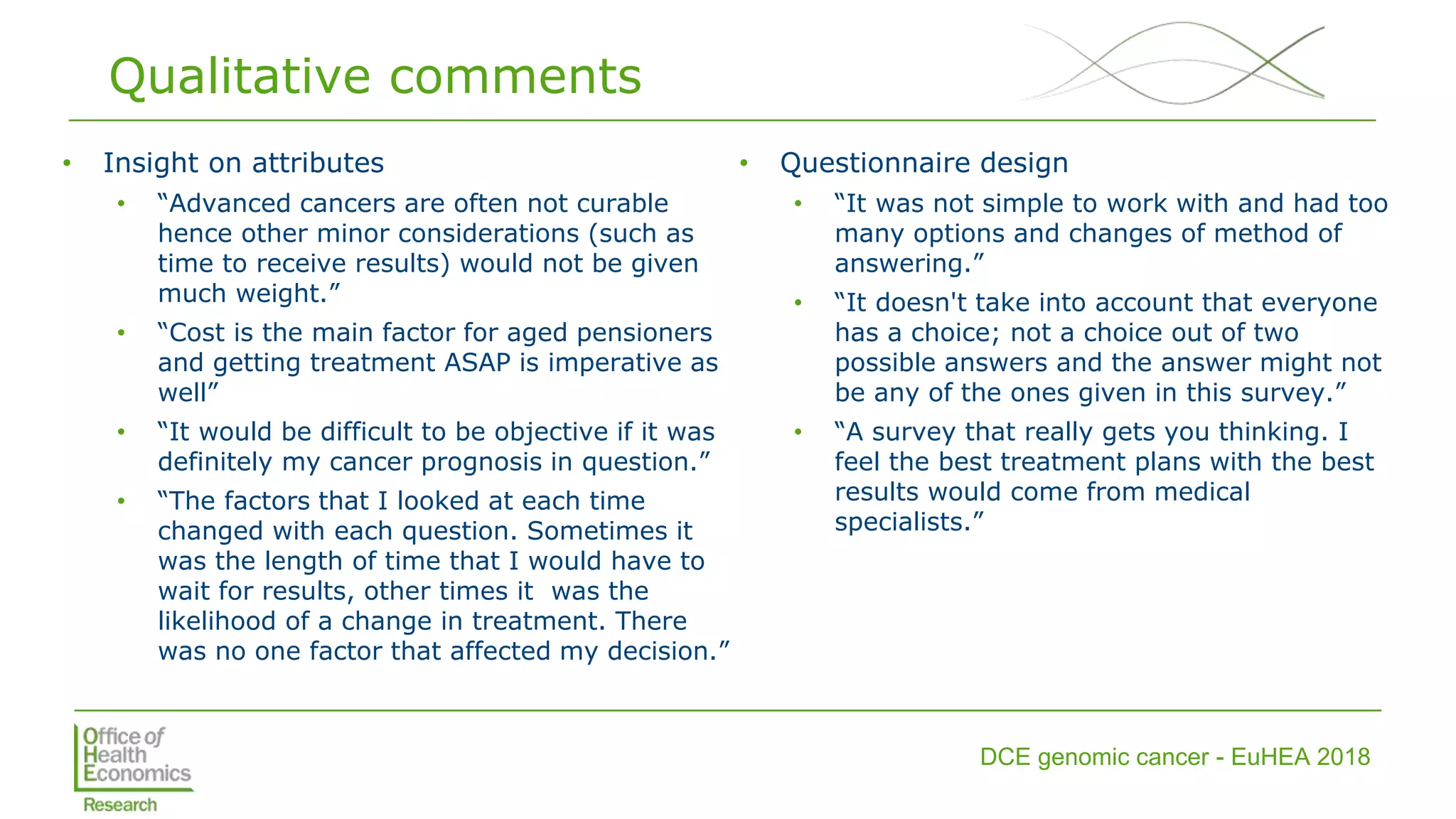 DCE genomic cancer - EuHEA 2018
Qualitative comments
• Insight on attributes
• “Advanced cancers are often not curable
hence other minor considerations (such as
time to receive results) would not be given
much weight.”
• “Cost is the main factor for aged pensioners
and getting treatment ASAP is imperative as
well”
• “It would be difficult to be objective if it was
definitely my cancer prognosis in question.”
• “The factors that I looked at each time
changed with each question. Sometimes it
was the length of time that I would have to
wait for results, other times it was the
likelihood of a change in treatment. There
was no one factor that affected my decision.”
• Questionnaire design
• “It was not simple to work with and had too
many options and changes of method of
answering.”
• “It doesn't take into account that everyone
has a choice; not a choice out of two
possible answers and the answer might not
be any of the ones given in this survey.”
• “A survey that really gets you thinking. I
feel the best treatment plans with the best
results would come from medical
specialists.”
 