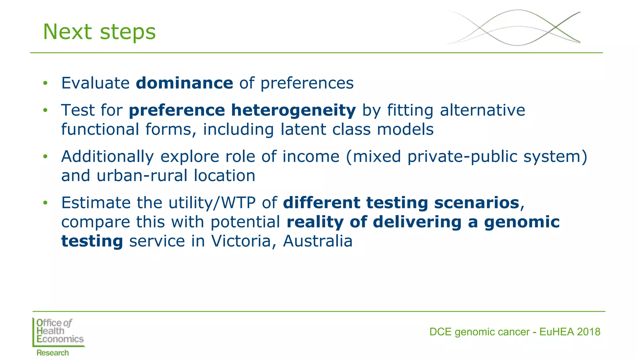 DCE genomic cancer - EuHEA 2018
Next steps
• Evaluate dominance of preferences
• Test for preference heterogeneity by fitting alternative
functional forms, including latent class models
• Additionally explore role of income (mixed private-public system)
and urban-rural location
• Estimate the utility/WTP of different testing scenarios,
compare this with potential reality of delivering a genomic
testing service in Victoria, Australia
 