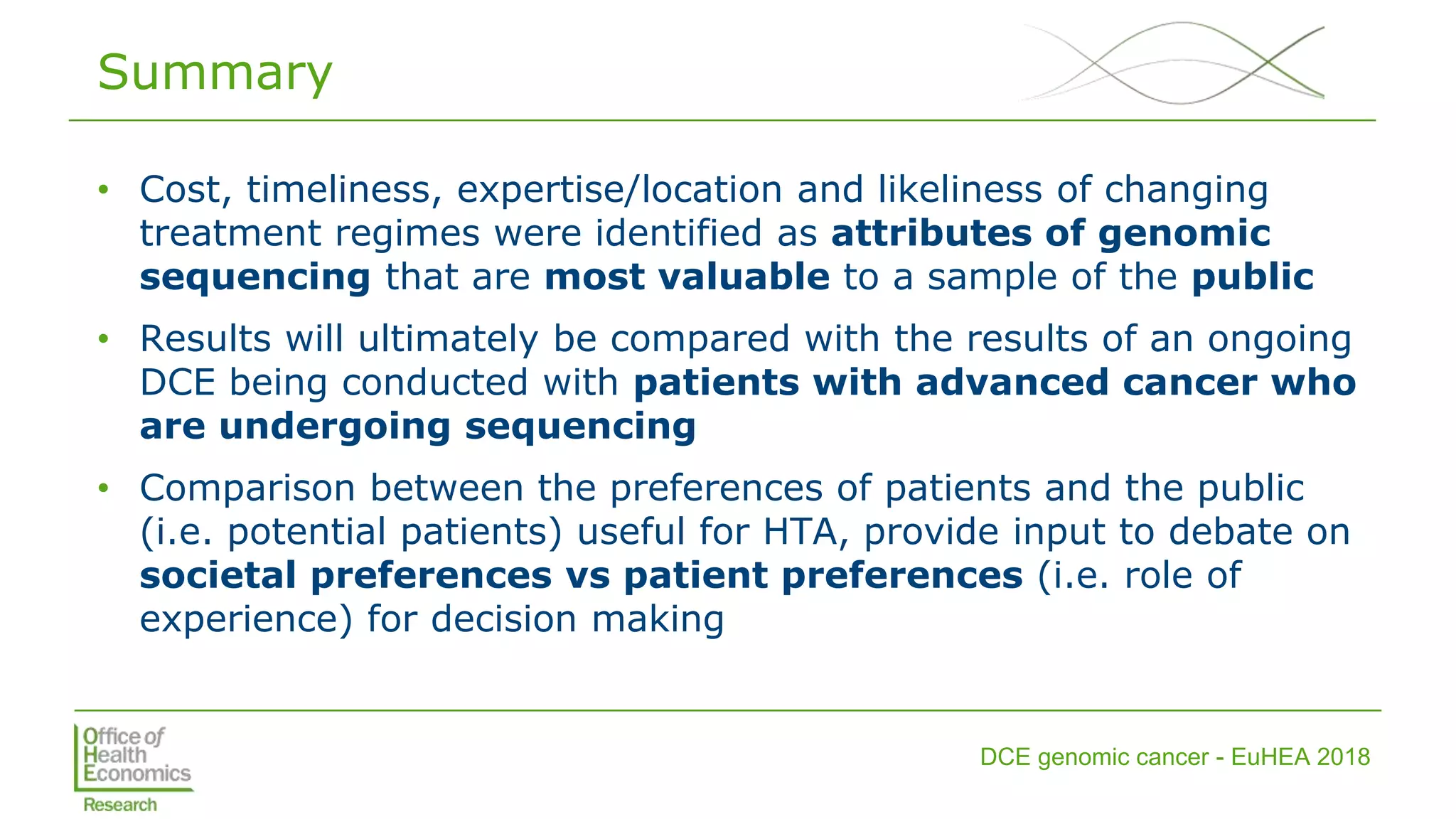 DCE genomic cancer - EuHEA 2018
Summary
• Cost, timeliness, expertise/location and likeliness of changing
treatment regimes were identified as attributes of genomic
sequencing that are most valuable to a sample of the public
• Results will ultimately be compared with the results of an ongoing
DCE being conducted with patients with advanced cancer who
are undergoing sequencing
• Comparison between the preferences of patients and the public
(i.e. potential patients) useful for HTA, provide input to debate on
societal preferences vs patient preferences (i.e. role of
experience) for decision making
 