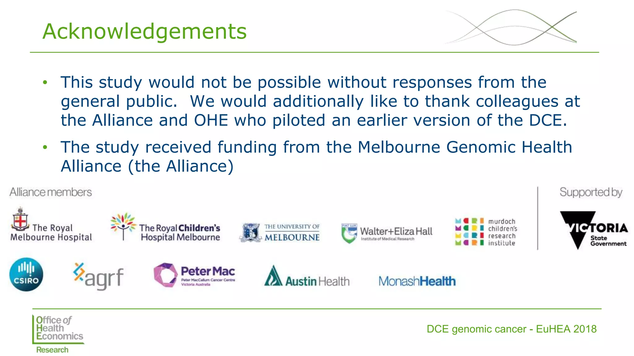 DCE genomic cancer - EuHEA 2018
Acknowledgements
• This study would not be possible without responses from the
general public. We would additionally like to thank colleagues at
the Alliance and OHE who piloted an earlier version of the DCE.
• The study received funding from the Melbourne Genomic Health
Alliance (the Alliance)
 