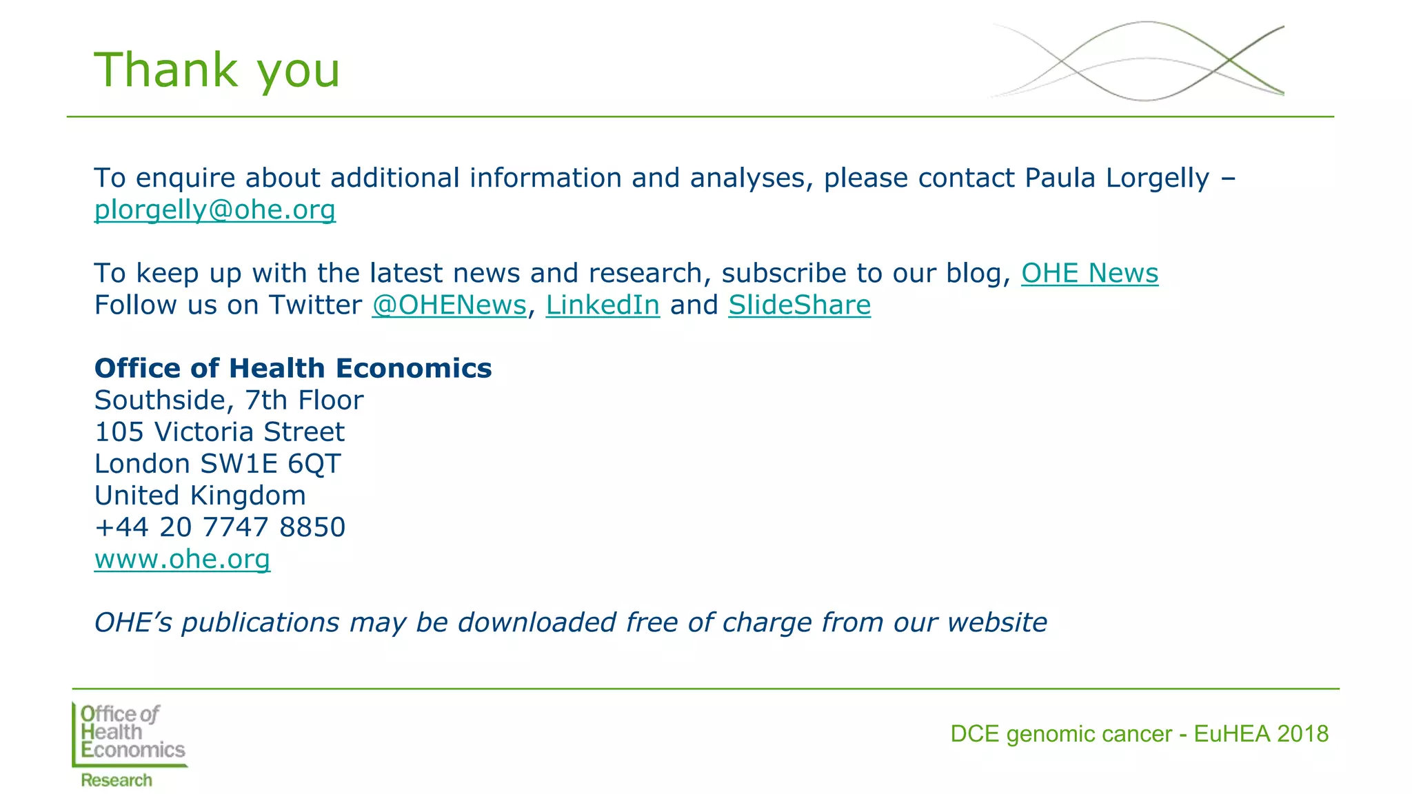 DCE genomic cancer - EuHEA 2018
Thank you
To enquire about additional information and analyses, please contact Paula Lorgelly –
plorgelly@ohe.org
To keep up with the latest news and research, subscribe to our blog, OHE News
Follow us on Twitter @OHENews, LinkedIn and SlideShare
Office of Health Economics
Southside, 7th Floor
105 Victoria Street
London SW1E 6QT
United Kingdom
+44 20 7747 8850
www.ohe.org
OHE’s publications may be downloaded free of charge from our website
 