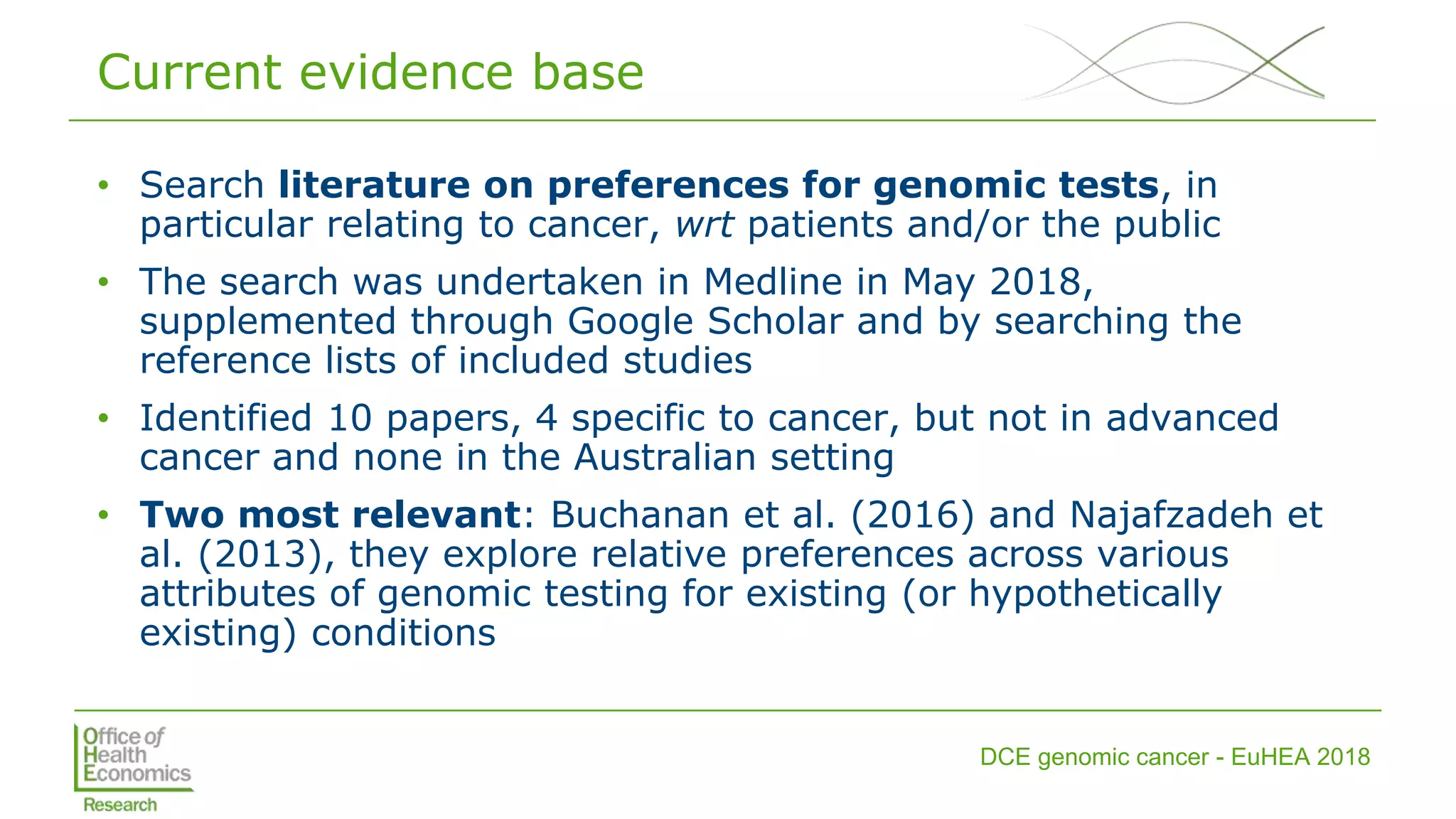 DCE genomic cancer - EuHEA 2018
Current evidence base
• Search literature on preferences for genomic tests, in
particular relating to cancer, wrt patients and/or the public
• The search was undertaken in Medline in May 2018,
supplemented through Google Scholar and by searching the
reference lists of included studies
• Identified 10 papers, 4 specific to cancer, but not in advanced
cancer and none in the Australian setting
• Two most relevant: Buchanan et al. (2016) and Najafzadeh et
al. (2013), they explore relative preferences across various
attributes of genomic testing for existing (or hypothetically
existing) conditions
 