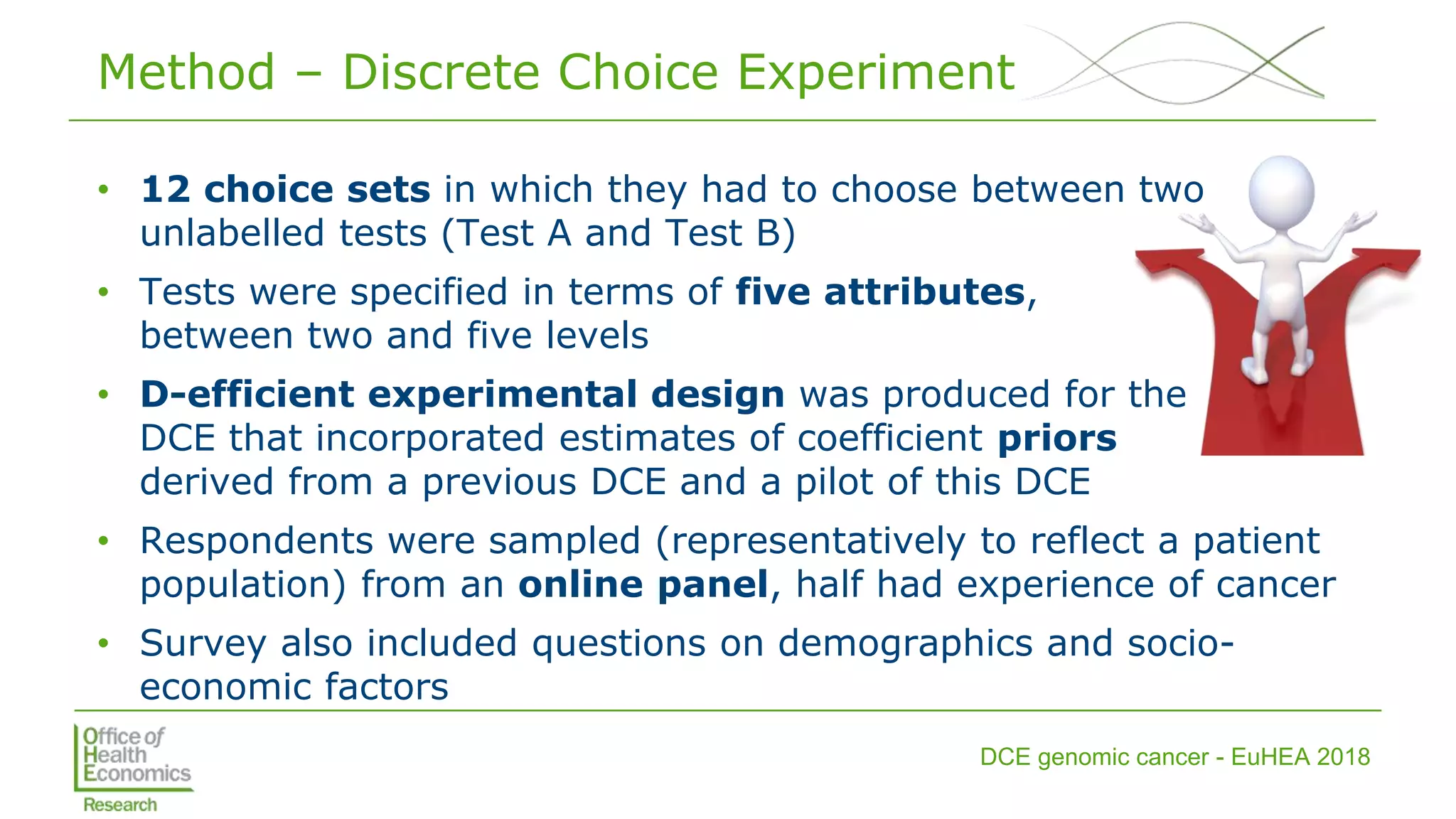 DCE genomic cancer - EuHEA 2018
Method – Discrete Choice Experiment
• 12 choice sets in which they had to choose between two
unlabelled tests (Test A and Test B)
• Tests were specified in terms of five attributes,
between two and five levels
• D-efficient experimental design was produced for the
DCE that incorporated estimates of coefficient priors
derived from a previous DCE and a pilot of this DCE
• Respondents were sampled (representatively to reflect a patient
population) from an online panel, half had experience of cancer
• Survey also included questions on demographics and socio-
economic factors
 