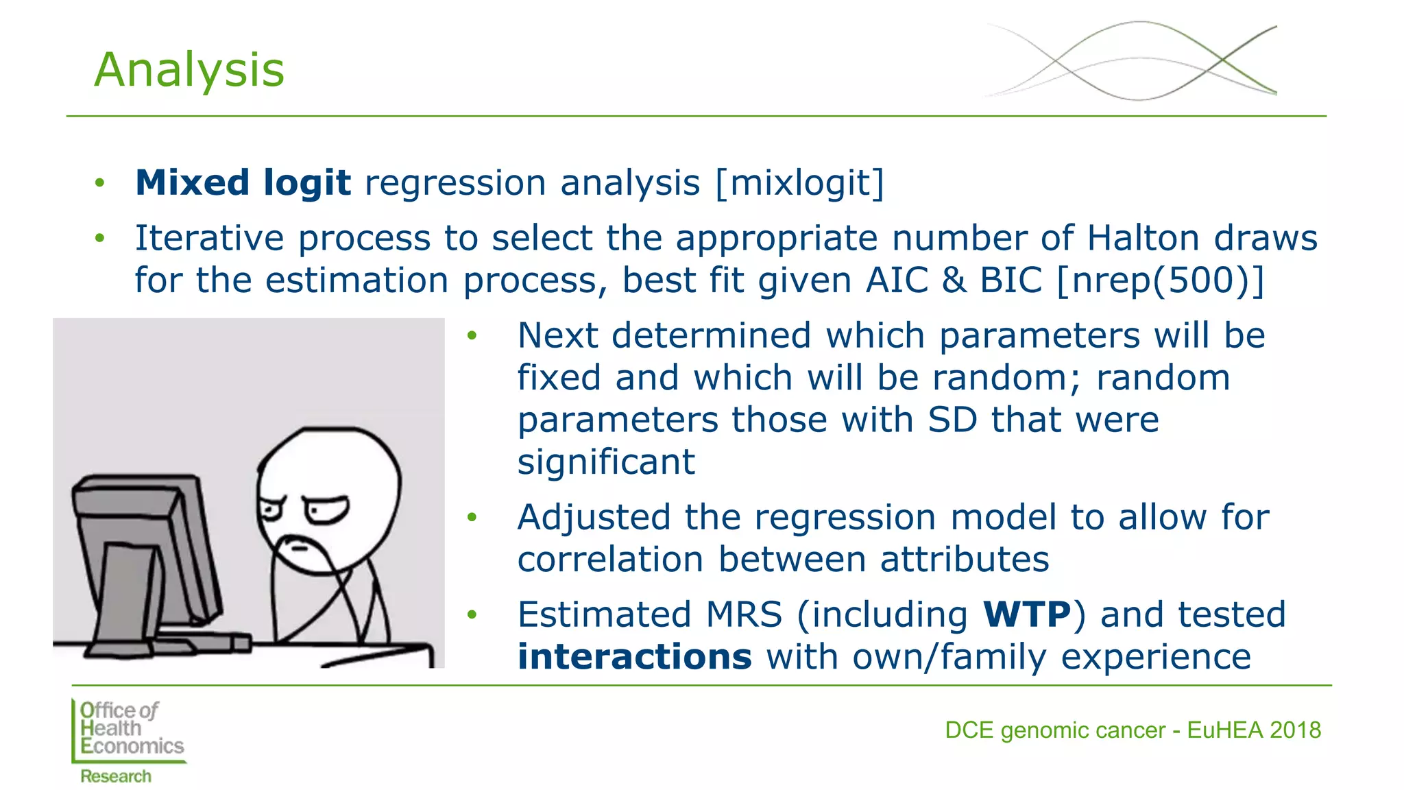 DCE genomic cancer - EuHEA 2018
Analysis
• Mixed logit regression analysis [mixlogit]
• Iterative process to select the appropriate number of Halton draws
for the estimation process, best fit given AIC & BIC [nrep(500)]
• Next determined which parameters will be
fixed and which will be random; random
parameters those with SD that were
significant
• Adjusted the regression model to allow for
correlation between attributes
• Estimated MRS (including WTP) and tested
interactions with own/family experience
 