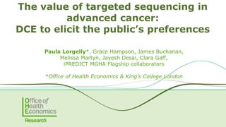 12-13 June 2018
The value of targeted sequencing in
advanced cancer:
DCE to elicit the public’s preferences
Paula Lorgelly*, Grace Hampson, James Buchanan,
Melissa Martyn, Jayesh Desai, Clara Gaff,
iPREDICT MGHA Flagship collaborators
*Office of Health Economics & King’s College London
 