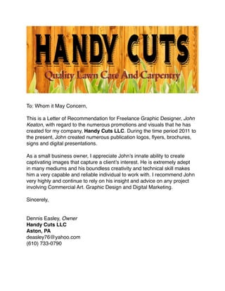 To: Whom it May Concern,
This is a Letter of Recommendation for Freelance Graphic Designer, John
Keaton, with regard to the numerous promotions and visuals that he has
created for my company, Handy Cuts LLC. During the time period 2011 to
the present, John created numerous publication logos, ﬂyers, brochures,
signs and digital presentations.
As a small business owner, I appreciate John’s innate ability to create
captivating images that capture a client’s interest. He is extremely adept
in many mediums and his boundless creativity and technical skill makes
him a very capable and reliable individual to work with. I recommend John
very highly and continue to rely on his insight and advice on any project
involving Commercial Art. Graphic Design and Digital Marketing.
Sincerely,
Dennis Easley, Owner
Handy Cuts LLC
Aston, PA
deasley76@yahoo.com
(610) 733-0790
 