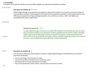 7. Accessibilité
Conception de formats de contrôle et de présentation adaptés aux apprenants handicapés et mobiles.
Description de notation de 
L’objet d’apprentissage est particulièrement adapté aux apprenants souffrant d’un handicap sensoriel et moteur et
il est possible d’y accéder à l’aide d’appareils fonctionnels et essentiellement portatifs. Il suit les lignes directrices de
l’IMS pour des applications d’apprentissage accessibles et se conforme au niveau « AAA » des Règles pour
l’accessibilité des contenus Web (W3C).
Exemple de notation de 
Un objet d’apprentissage consistant en une page HTML intégrant une animation avec des sous-titres
pour la narration auditive et une description auditive supplémentaire de l’action visuelle. Cependant,
l’objet ne donne pas d’informations précises sur plusieurs acronymes et utilise des éléments de la
police HTML au lieu des propriétés de la police CSS pour contrôler la taille de la police. Il est conforme
au niveau « A » des Règles pour l’accessibilité des contenus Web (W3C).
Description de notation de 
Pour des raisons telles que celles évoquées ci-dessous, l’objet d’apprentissage est inutilisable pour de nombreux
apprenants handicapés.
• Aucun sous-titrage n’est prévu pour la vidéo.
• Aucune transcription n’est prévue pour les dossiers audio.
• Des balises Alt ne sont pas prévues pour les images.
• Pour que les graphiques soient compris, il faut pouvoir percevoir les couleurs.
5 
4 
3 
2 
1 
 