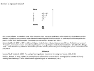 Comment les objets sont-ils notés ?
Élevé
5 
4 
3 
2 
1 
Faible
Pour chaque élément, la qualité fait l’objet d’une évaluation sur la base d’une grille de notation comportant cinq échelons. Lorsque
l’élément est jugé non pertinent pour l’objet d’apprentissage ou lorsque l’évaluateur estime ne pas être suffisamment qualifié pour
juger ce critère, alors, l’évaluateur peut choisir de se retirer en cochant la case « sans objet ».
Comment utiliser le LORI? Le LORI peut être utilisé pour des évaluations individuelles ou en panel. En cas d’utilisation par un panel
d’évaluation, nous recommandons le modèle de participation convergente pour une évaluation collaborative (Nesbit, Belfer, & Vargo,
2002). Les résultats de chaque élément doivent être présentés en tant que notes moyennes accompagnées par des commentaires des
évaluateurs.
Références
Leacock, T.L., & Nesbit, J.C. (2007). The quality of learning objects. Educational Technology and Society, 10(2), 44‐59.
Nesbit, J., Belfer, K., & Vargo, J. (2002). A convergent participation model for evaluation of learning objects. Canadian Journal of
Learning and Technology/La revue canadienne de l’apprentissage et de la technologie, 28(3).
 