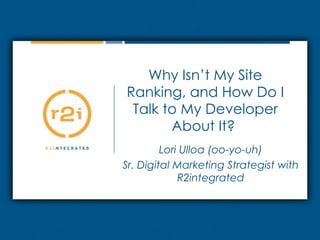 Why Isn’t My Site Ranking, and How Do I Talk to My Developer About It?  Lori Ulloa (oo-yo-uh) Sr. Digital Marketing Strategist with R2integrated 