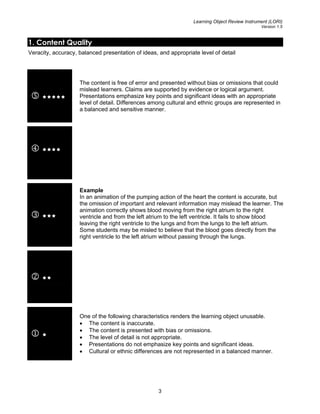 Learning Object Review Instrument (LORI)
Version 1.5
1. Content Quality
Veracity, accuracy, balanced presentation of ideas, and appropriate level of detail
5
The content is free of error and presented without bias or omissions that could
mislead learners. Claims are supported by evidence or logical argument.
Presentations emphasize key points and significant ideas with an appropriate
level of detail. Differences among cultural and ethnic groups are represented in
a balanced and sensitive manner.
4
3
Example
In an animation of the pumping action of the heart the content is accurate, but
the omission of important and relevant information may mislead the learner. The
animation correctly shows blood moving from the right atrium to the right
ventricle and from the left atrium to the left ventricle. It fails to show blood
leaving the right ventricle to the lungs and from the lungs to the left atrium.
Some students may be misled to believe that the blood goes directly from the
right ventricle to the left atrium without passing through the lungs.
2
1
One of the following characteristics renders the learning object unusable.
• The content is inaccurate.
• The content is presented with bias or omissions.
• The level of detail is not appropriate.
• Presentations do not emphasize key points and significant ideas.
• Cultural or ethnic differences are not represented in a balanced manner.
3
 