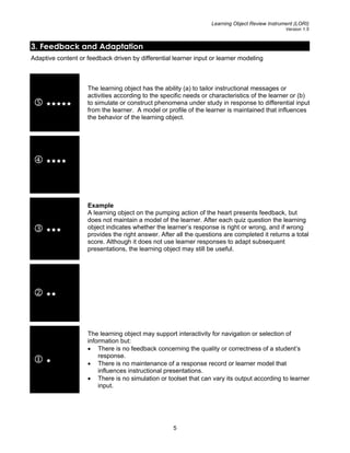 Learning Object Review Instrument (LORI)
Version 1.5
3. Feedback and Adaptation
Adaptive content or feedback driven by differential learner input or learner modeling
5
The learning object has the ability (a) to tailor instructional messages or
activities according to the specific needs or characteristics of the learner or (b)
to simulate or construct phenomena under study in response to differential input
from the learner. A model or profile of the learner is maintained that influences
the behavior of the learning object.
4
3
Example
A learning object on the pumping action of the heart presents feedback, but
does not maintain a model of the learner. After each quiz question the learning
object indicates whether the learner’s response is right or wrong, and if wrong
provides the right answer. After all the questions are completed it returns a total
score. Although it does not use learner responses to adapt subsequent
presentations, the learning object may still be useful.
2
1
The learning object may support interactivity for navigation or selection of
information but:
• There is no feedback concerning the quality or correctness of a student’s
response.
• There is no maintenance of a response record or learner model that
influences instructional presentations.
• There is no simulation or toolset that can vary its output according to learner
input.
5
 