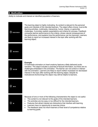 Learning Object Review Instrument (LORI)
Version 1.5
4. Motivation
Ability to motivate and interest an identified population of learners
5
The learning object is highly motivating. Its content is relevant to the personal
goals and interests of the intended learners. The object offers choice, true-to-life
learning activities, multimedia, interactivity, humor, drama, or game-like
challenges. It provides realistic expectations and criteria for success. Feedback
compares learner performance to the criteria, shows natural consequences of
the performance, and explains how the performance can be improved. Learners
are likely to report an increased interest in the topic after working with the
learning object.
4
3
Example
A multimedia animation on heart anatomy features a flatly delivered audio
narration. The object includes a post-test of factual information, but there are no
challenges embedded in the animation. The learner can not control or interact
with the animation. Learners are likely to report neither increased nor decreased
interest in the topic after working with the learning object. Despite its
motivational shortcomings the object may still be helpful to learners.
2
1
Because of one or more of the following characteristics the object is not useful.
• The content is not relevant to the goals of the intended learners.
• The activities are too easy or too difficult for the intended learners.
• Features that attract interest are distractions that interfere with learning.
• Learners have no opportunity to exercise choice.
• The feedback does not inform learners of their level of competence relative
to learning goals.
6
 