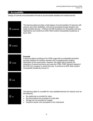 Learning Object Review Instrument (LORI)
Version 1.5
7. Accessibility
Design of controls and presentation formats to accommodate disabled and mobile learners
5
The learning object provides a high degree of accommodation for learners with
sensory and motor disabilities, and can be accessed through assistive and
highly portable devices. It follows the IMS Guidelines for Accessible Learning
Applications and conforms to W3C Web Content Accessibility Guidelines at
level ‘AAA’.
4
3
Example
A learning object consisting of an HTML page with an embedded animation
provides captions for auditory narration and a supplementary auditory
description of the visual action. However, the object fails to specify the
expansion of several acronyms and uses the HTML FONT element instead of
the CSS ‘font’ property to control font size. It conforms to W3C Web Content
Accessibility Guidelines at level ‘A’.
2
1
The learning object is unusable for many disabled learners for reasons such as
the following.
• No captioning is provided for video.
• No transcriptions are provided for audio files.
• Alt tags are not provided for images.
• Graphics require color perception to be understood.
9
 