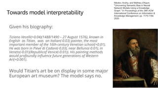 Towards model interpretability
Given his biography:
Tiziano Vecelli(+0.04)(1488/1490 – 27 August 1576), known in
English as Titian, was an Italian(-0.03) painter, the most
important member of the 16th-century Venetian school(+0.01).
He was born in Pieve di Cadore(-0.03), near Belluno(-0.01), in
Veneto(-0.01)(Republicof Venice(-0.01)). His painting methods
would profoundly inﬂuence future generations of Western
Art(+0.001).
Would Titian’s art be on display in some major
European art museum? The model says no.
Nikolov, Andriy, and Mathieu d'Aquin.
"Uncovering Semantic Bias in Neural
Network Models Using a Knowledge
Graph." In Proceedings of the 29th ACM
International Conference on Information &
Knowledge Management, pp. 1175-1184.
2020.
 