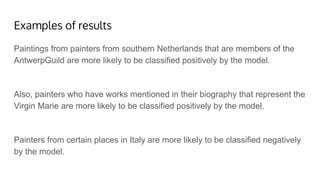 Examples of results
Paintings from painters from southern Netherlands that are members of the
AntwerpGuild are more likely to be classified positively by the model.
Also, painters who have works mentioned in their biography that represent the
Virgin Marie are more likely to be classified positively by the model.
Painters from certain places in Italy are more likely to be classified negatively
by the model.
 