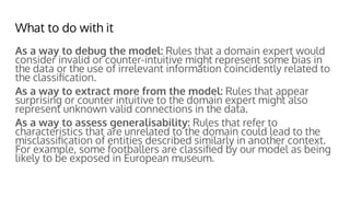 What to do with it
As a way to debug the model: Rules that a domain expert would
consider invalid or counter-intuitive might represent some bias in
the data or the use of irrelevant information coincidently related to
the classiﬁcation.
As a way to extract more from the model: Rules that appear
surprising or counter intuitive to the domain expert might also
represent unknown valid connections in the data.
As a way to assess generalisability: Rules that refer to
characteristics that are unrelated to the domain could lead to the
misclassiﬁcation of entities described similarly in another context.
For example, some footballers are classiﬁed by our model as being
likely to be exposed in European museum.
 