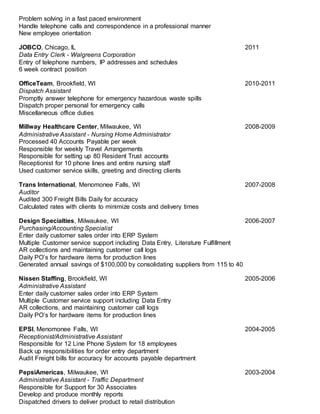 Problem solving in a fast paced environment
Handle telephone calls and correspondence in a professional manner
New employee orientation
JOBCO, Chicago, IL 2011
Data Entry Clerk - Walgreens Corporation
Entry of telephone numbers, IP addresses and schedules
6 week contract position
OfficeTeam, Brookfield, WI 2010-2011
Dispatch Assistant
Promptly answer telephone for emergency hazardous waste spills
Dispatch proper personal for emergency calls
Miscellaneous office duties
Millway Healthcare Center, Milwaukee, WI 2008-2009
Administrative Assistant - Nursing Home Administrator
Processed 40 Accounts Payable per week
Responsible for weekly Travel Arrangements
Responsible for setting up 80 Resident Trust accounts
Receptionist for 10 phone lines and entire nursing staff
Used customer service skills, greeting and directing clients
Trans International, Menomonee Falls, WI 2007-2008
Auditor
Audited 300 Freight Bills Daily for accuracy
Calculated rates with clients to minimize costs and delivery times
Design Specialties, Milwaukee, WI 2006-2007
Purchasing/Accounting Specialist
Enter daily customer sales order into ERP System
Multiple Customer service support including Data Entry, Literature Fulfillment
AR collections and maintaining customer call logs
Daily PO’s for hardware items for production lines
Generated annual savings of $100,000 by consolidating suppliers from 115 to 40
Nissen Staffing, Brookfield, WI 2005-2006
Administrative Assistant
Enter daily customer sales order into ERP System
Multiple Customer service support including Data Entry
AR collections, and maintaining customer call logs
Daily PO’s for hardware items for production lines
EPSI, Menomonee Falls, WI 2004-2005
Receptionist/Administrative Assistant
Responsible for 12 Line Phone System for 18 employees
Back up responsibilities for order entry department
Audit Freight bills for accuracy for accounts payable department
PepsiAmericas, Milwaukee, WI 2003-2004
Administrative Assistant - Traffic Department
Responsible for Support for 30 Associates
Develop and produce monthly reports
Dispatched drivers to deliver product to retail distribution
 