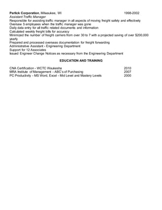 Perlick Corporation, Milwaukee, WI 1998-2002
Assistant Traffic Manager
Responsible for assisting traffic manager in all aspects of moving freight safely and effectively
Oversaw 5 employees when the traffic manager was gone
Daily data entry for all traffic related documents and information
Calculated weekly freight bills for accuracy
Minimized the number of freight carriers from over 30 to 7 with a projected saving of over $200,000
yearly
Prepared and processed overseas documentation for freight forwarding
Administrative Assistant - Engineering Department
Support for 12 Associates
Issued Engineer Change Notices as necessary from the Engineering Department
EDUCATION AND TRAINING
CNA Certification - WCTC Waukesha 2010
MRA Institute of Management - ABC’s of Purchasing 2007
PC Productivity - MS Word, Excel - Mid Level and Mastery Levels 2000
 