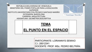 PARTICIPANTE: LORIANNYS SEMIAO
C.I. 28512341
DOCENTE: PROF. MSc. PEDRO BELTRÁN.
TEMA
EL PUNTO EN EL ESPACIO
REPÚBLICA BOLIVARIANA DE VENEZUELA
MINISTERIO DEL PODER POPULAR PARA LA EDUCACIÓN
SUPERIOR
INSTITUTO UNIVERSITARIO POLITÉCNICO SANTIAGO MARIÑO
EXTENSIÓN: BARCELONA
CARRERA: ARQUITECTURA
ASIGNATURA: GEOMETRÍA DESCRIPTIVA
 