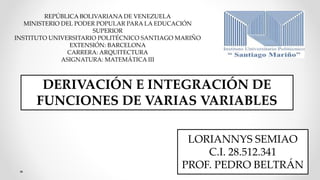 DERIVACIÓN E INTEGRACIÓN DE
FUNCIONES DE VARIAS VARIABLES
LORIANNYS SEMIAO
C.I. 28.512.341
PROF. PEDRO BELTRÁN
REPÚBLICA BOLIVARIANA DE VENEZUELA
MINISTERIO DEL PODER POPULAR PARA LA EDUCACIÓN
SUPERIOR
INSTITUTO UNIVERSITARIO POLITÉCNICO SANTIAGO MARIÑO
EXTENSIÓN: BARCELONA
CARRERA: ARQUITECTURA
ASIGNATURA: MATEMÁTICA III
 