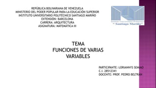 REPÚBLICA BOLIVARIANA DE VENEZUELA
MINISTERIO DEL PODER POPULAR PARA LA EDUCACIÓN SUPERIOR
INSTITUTO UNIVERSITARIO POLITÉCNICO SANTIAGO MARIÑO
EXTENSIÓN: BARCELONA
CARRERA: ARQUITECTURA
ASIGNATURA: MATEMÁTICA III
TEMA
FUNCIONES DE VARIAS
VARIABLES
PARTICIPANTE: LORIANNYS SEMIAO
C.I. 28512341
DOCENTE: PROF. PEDRO BELTRÁN
 