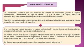 Las coordenadas cilíndricas son una extensión del sistema de coordenadas polares al espacio
tridimensional. Generalmente, en lugar de utilizar x, y y z, se usan r, el ángulo theta y la
variable z, x o y. La última variable designa la extensión máxima de una superficie.
Para elegir que variable dejar intacta, hay que observar la gráfica de la función; la variable que no cambia
es aquella sobre cuyo eje abre la superficie.
A su vez, sirven para ubicar puntos en el espacio tridimensional y constan de una coordenada radial ρ,
una coordenada azimutal φ y una coordenada de altura z.
Un punto P ubicado en el espacio se proyecta ortogonalmente sobre el plano XY dando lugar al punto P’
en ese plano. La distancia desde el origen hasta el punto P’ define la coordenada ρ, mientras que el
ángulo que forma el eje X con la semirrecta OP’ define la coordenada φ.
Por último, la coordenada z es la proyección ortogonal del punto P sobre el eje Z.
COORDENADAS CILÍNDRICAS.
 