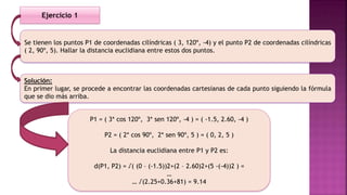 Se tienen los puntos P1 de coordenadas cilíndricas ( 3, 120º, -4) y el punto P2 de coordenadas cilíndricas
( 2, 90º, 5). Hallar la distancia euclidiana entre estos dos puntos.
Solución:
En primer lugar, se procede a encontrar las coordenadas cartesianas de cada punto siguiendo la fórmula
que se dio más arriba.
Ejercicio 1
P1 = ( 3* cos 120º, 3* sen 120º, -4 ) = ( -1.5, 2.60, -4 )
P2 = ( 2* cos 90º, 2* sen 90º, 5 ) = ( 0, 2, 5 )
La distancia euclidiana entre P1 y P2 es:
d(P1, P2) = √( (0 – (-1.5))2+(2 – 2.60)2+(5 -(-4))2 ) =
…
… √(2.25+0.36+81) = 9.14
 